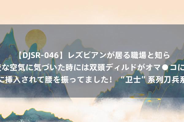 【DJSR-046】レズビアンが居る職場と知らずに来た私（ノンケ） 変な空気に気づいた時には双頭ディルドがオマ●コに挿入されて腰を振ってました！ “卫士”系列刀兵系统亮相第十四届中国航展