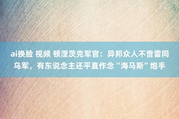 ai换脸 视频 顿涅茨克军官：异邦众人不啻雷同乌军，有东说念主还平直作念“海马斯”炮手