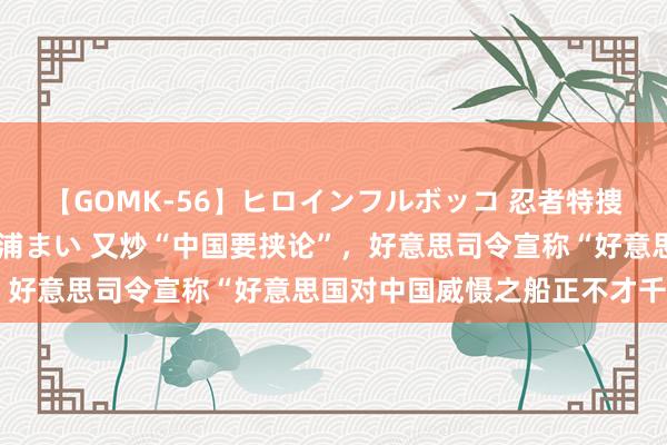 【GOMK-56】ヒロインフルボッコ 忍者特捜隊バードファイター 三浦まい 又炒“中国要挟论”，好意思司令宣称“好意思国对中国威慑之船正不才千里”