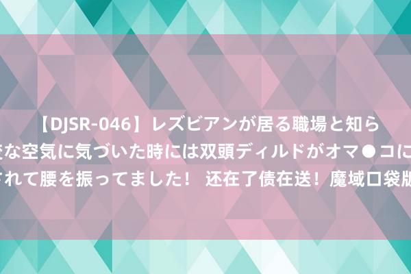 【DJSR-046】レズビアンが居る職場と知らずに来た私（ノンケ） 変な空気に気づいた時には双頭ディルドがオマ●コに挿入されて腰を振ってました！ 还在了债在送！魔域口袋版万元什物奖励、百万魔石送不休！