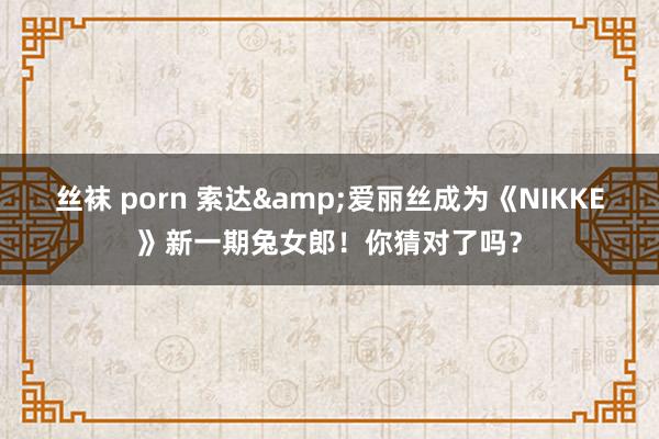 丝袜 porn 索达&爱丽丝成为《NIKKE》新一期兔女郎！你猜对了吗？