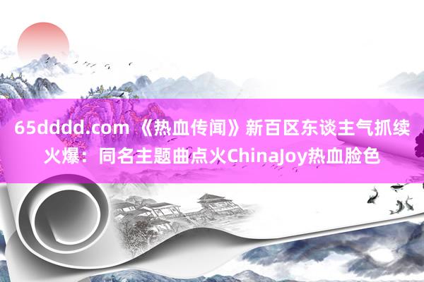 65dddd.com 《热血传闻》新百区东谈主气抓续火爆：同名主题曲点火ChinaJoy热血脸色