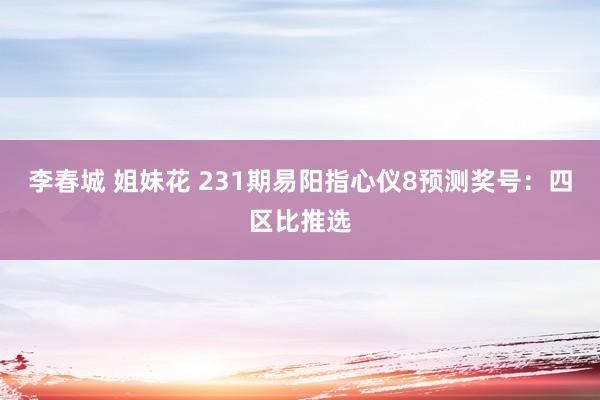 李春城 姐妹花 231期易阳指心仪8预测奖号：四区比推选