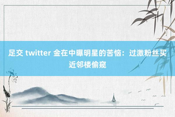 足交 twitter 金在中曝明星的苦恼：过激粉丝买近邻楼偷窥