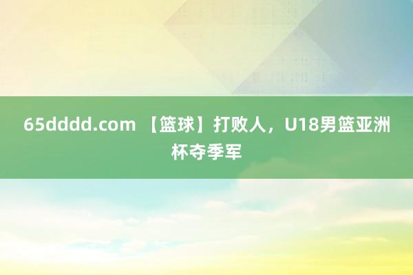 65dddd.com 【篮球】打败人，U18男篮亚洲杯夺季军