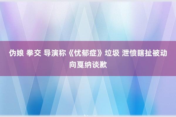 伪娘 拳交 导演称《忧郁症》垃圾 泄愤瞎扯被动向戛纳谈歉