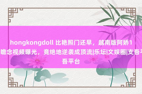 hongkongdoll 比艳照门还早，越南版阿娇19岁瞻念视频曝光，竟绝地逆袭成顶流|乐坛|文娱圈|支吾平台