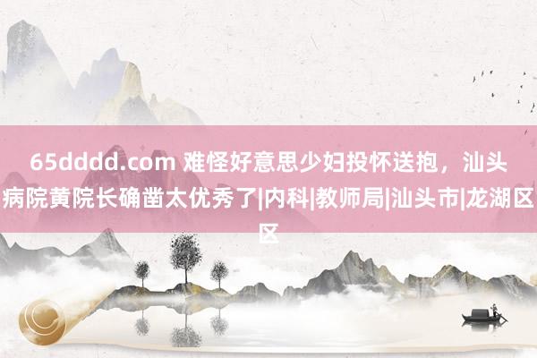 65dddd.com 难怪好意思少妇投怀送抱，汕头病院黄院长确凿太优秀了|内科|教师局|汕头市|龙湖区