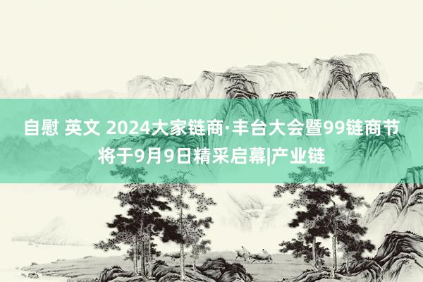 自慰 英文 2024大家链商·丰台大会暨99链商节将于9月9日精采启幕|产业链