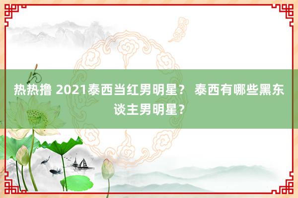 热热撸 2021泰西当红男明星？ 泰西有哪些黑东谈主男明星？