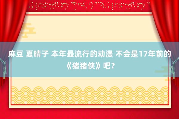 麻豆 夏晴子 本年最流行的动漫 不会是17年前的《猪猪侠》吧？