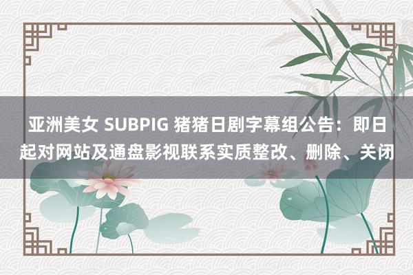 亚洲美女 SUBPIG 猪猪日剧字幕组公告：即日起对网站及通盘影视联系实质整改、删除、关闭