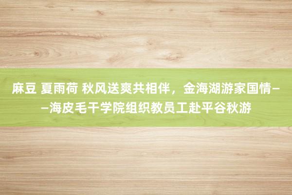 麻豆 夏雨荷 秋风送爽共相伴，金海湖游家国情——海皮毛干学院组织教员工赴平谷秋游