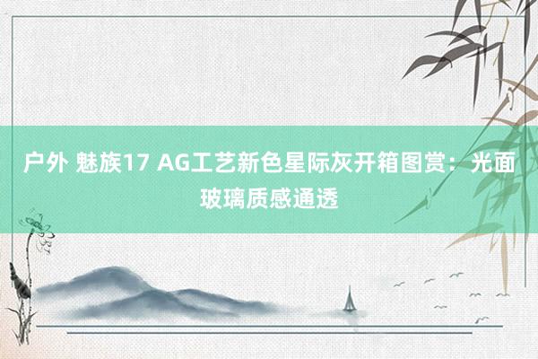 户外 魅族17 AG工艺新色星际灰开箱图赏：光面玻璃质感通透