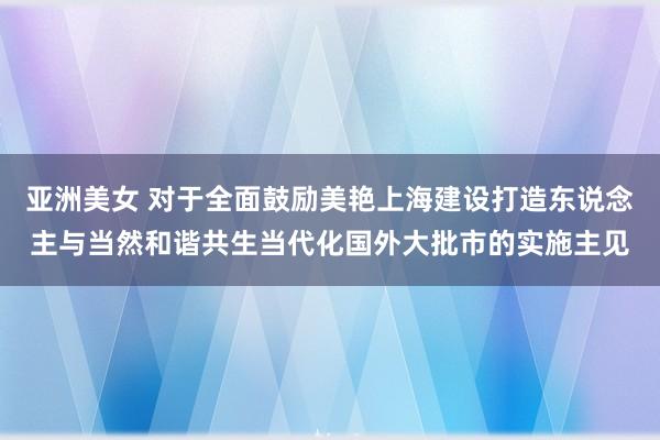 亚洲美女 对于全面鼓励美艳上海建设打造东说念主与当然和谐共生当代化国外大批市的实施主见